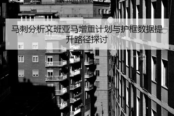 马刺分析文班亚马增重计划与护框数据提升路径探讨