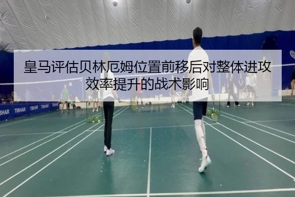 皇马评估贝林厄姆位置前移后对整体进攻效率提升的战术影响