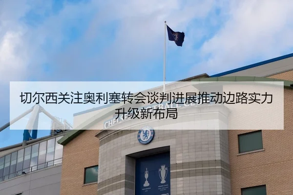 切尔西关注奥利塞转会谈判进展推动边路实力升级新布局