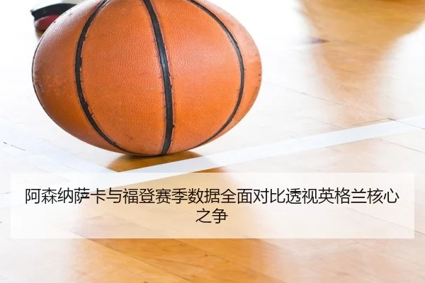 阿森纳萨卡与福登赛季数据全面对比透视英格兰核心之争